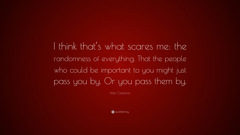 Peter Cameron Quote: “I think that’s what scares me: the randomness of everything. That the people who could be important to you might just pass you by. Or you pass them by.”