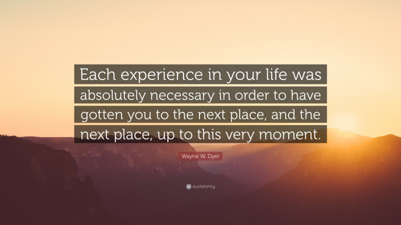 Wayne W. Dyer Quote: “Each experience in your life was absolutely necessary in order to have gotten you to the next place, and the next place, up to this very moment.”