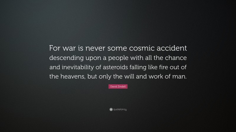 David Zindell Quote: “For war is never some cosmic accident descending upon a people with all the chance and inevitability of asteroids falling like fire out of the heavens, but only the will and work of man.”