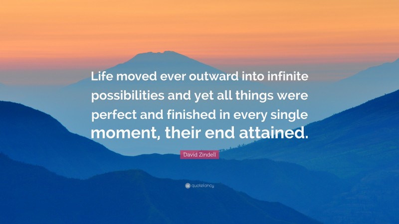 David Zindell Quote: “Life moved ever outward into infinite possibilities and yet all things were perfect and finished in every single moment, their end attained.”