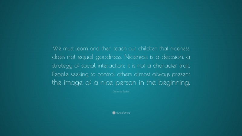 Gavin de Becker Quote: “We must learn and then teach our children that niceness does not equal goodness. Niceness is a decision, a strategy of social interaction; it is not a character trait. People seeking to control others almost always present the image of a nice person in the beginning.”