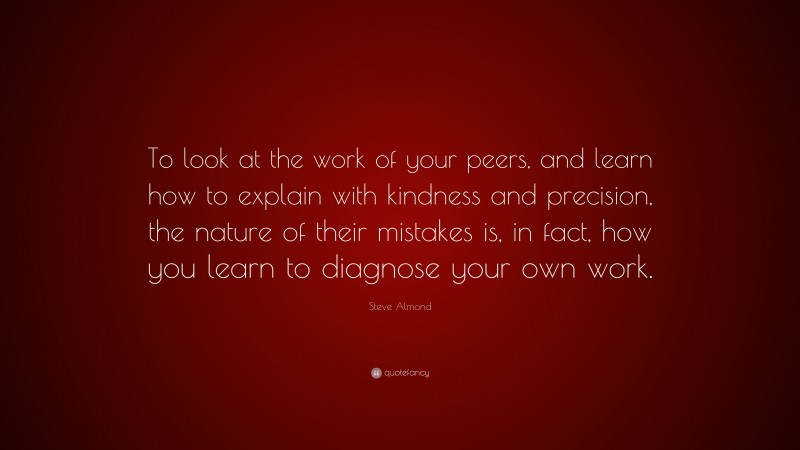 Steve Almond Quote: “To look at the work of your peers, and learn how to explain with kindness and precision, the nature of their mistakes is, in fact, how you learn to diagnose your own work.”