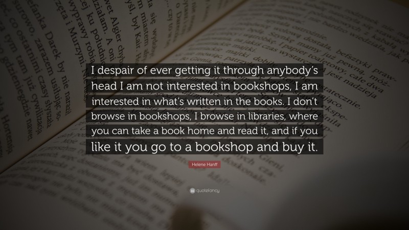 Helene Hanff Quote: “I despair of ever getting it through anybody’s head I am not interested in bookshops, I am interested in what’s written in the books. I don’t browse in bookshops, I browse in libraries, where you can take a book home and read it, and if you like it you go to a bookshop and buy it.”