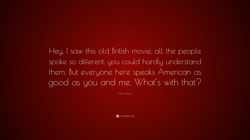 Max Barry Quote: “Hey, I saw this old British movie, all the people spoke so different, you could hardly understand them. But everyone here speaks American as good as you and me. What’s with that?”