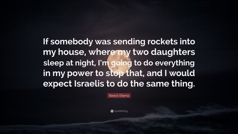 Barack Obama Quote: “If somebody was sending rockets into my house, where my two daughters sleep at night, I’m going to do everything in my power to stop that, and I would expect Israelis to do the same thing.”