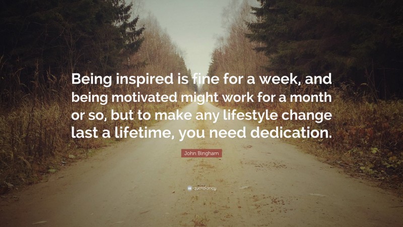 John Bingham Quote: “Being inspired is fine for a week, and being motivated might work for a month or so, but to make any lifestyle change last a lifetime, you need dedication.”