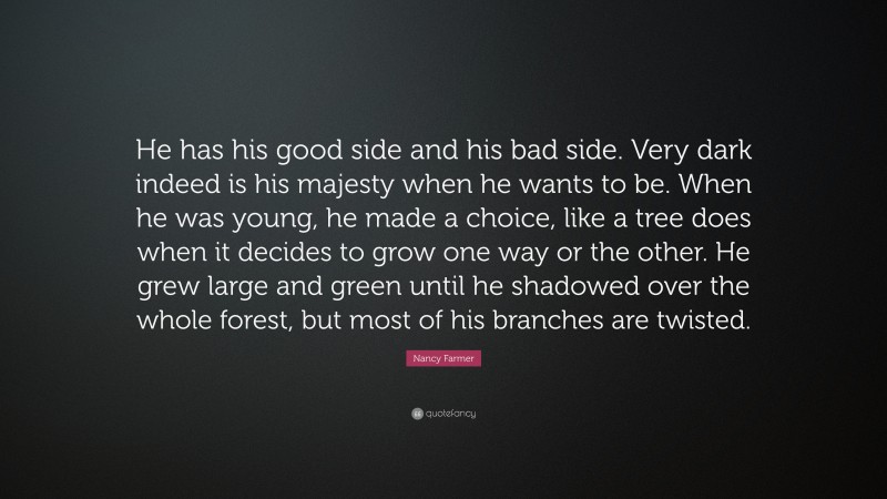Nancy Farmer Quote: “He has his good side and his bad side. Very dark indeed is his majesty when he wants to be. When he was young, he made a choice, like a tree does when it decides to grow one way or the other. He grew large and green until he shadowed over the whole forest, but most of his branches are twisted.”