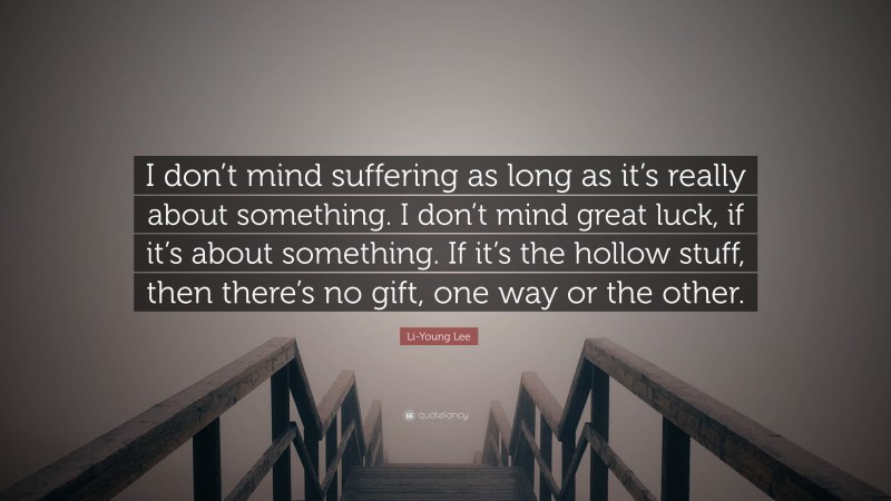 Li-Young Lee Quote: “I don’t mind suffering as long as it’s really about something. I don’t mind great luck, if it’s about something. If it’s the hollow stuff, then there’s no gift, one way or the other.”