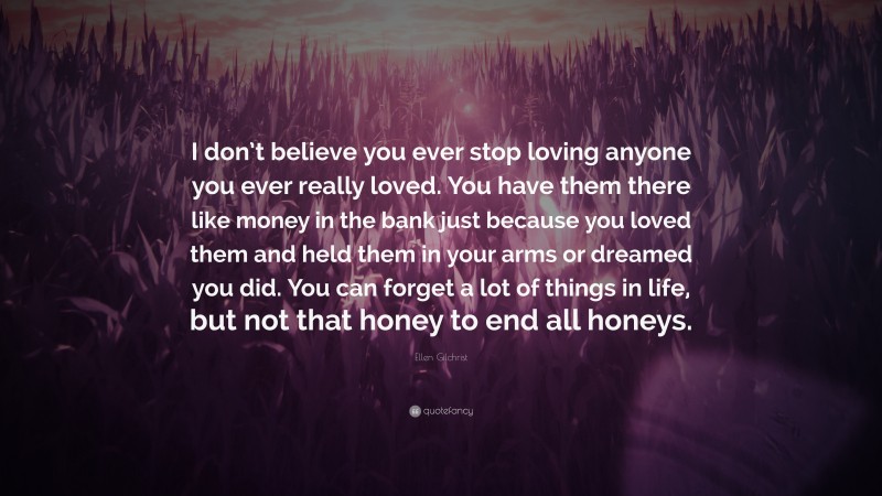 Ellen Gilchrist Quote: “I don’t believe you ever stop loving anyone you ever really loved. You have them there like money in the bank just because you loved them and held them in your arms or dreamed you did. You can forget a lot of things in life, but not that honey to end all honeys.”