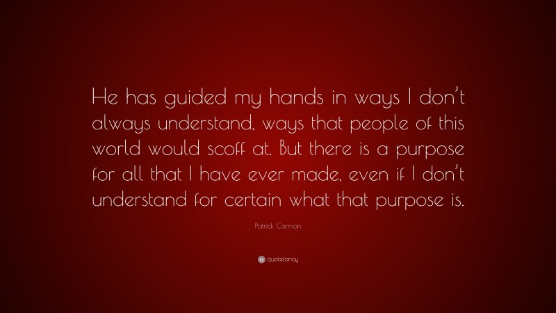 Patrick Carman Quote: “He has guided my hands in ways I don’t always understand, ways that people of this world would scoff at. But there is a purpose for all that I have ever made, even if I don’t understand for certain what that purpose is.”