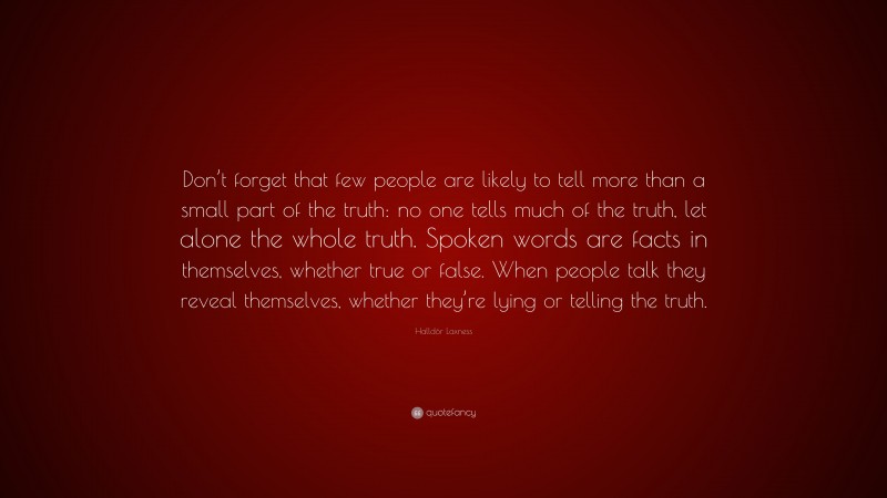 Halldór Laxness Quote: “Don’t forget that few people are likely to tell more than a small part of the truth: no one tells much of the truth, let alone the whole truth. Spoken words are facts in themselves, whether true or false. When people talk they reveal themselves, whether they’re lying or telling the truth.”