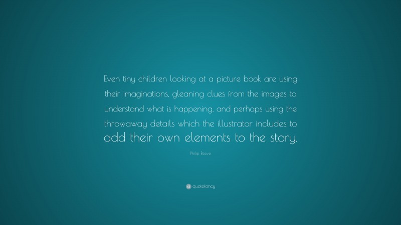 Philip Reeve Quote: “Even tiny children looking at a picture book are using their imaginations, gleaning clues from the images to understand what is happening, and perhaps using the throwaway details which the illustrator includes to add their own elements to the story.”