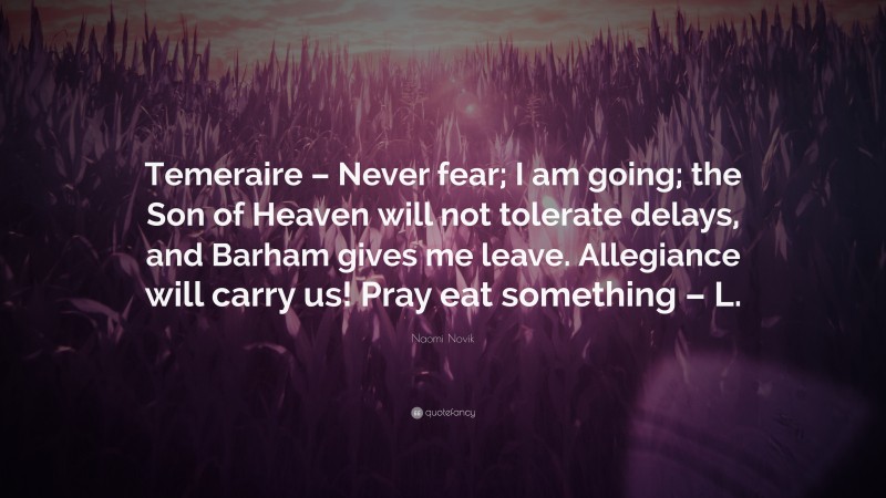 Naomi Novik Quote: “Temeraire – Never fear; I am going; the Son of Heaven will not tolerate delays, and Barham gives me leave. Allegiance will carry us! Pray eat something – L.”
