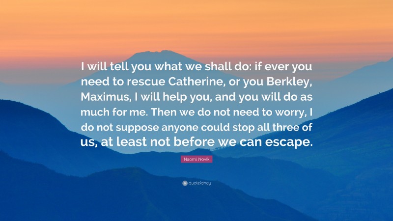 Naomi Novik Quote: “I will tell you what we shall do: if ever you need to rescue Catherine, or you Berkley, Maximus, I will help you, and you will do as much for me. Then we do not need to worry, I do not suppose anyone could stop all three of us, at least not before we can escape.”