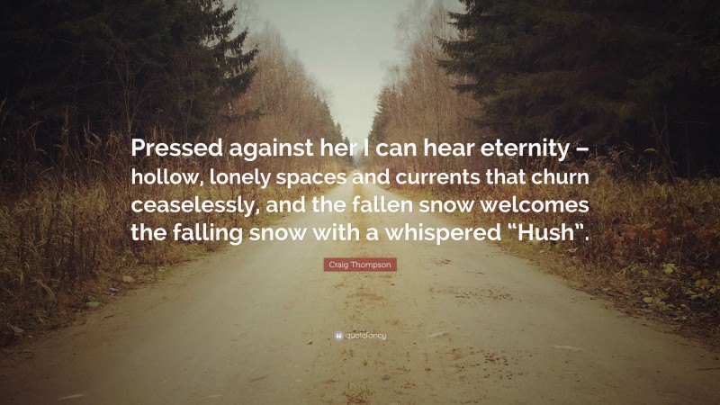 Craig Thompson Quote: “Pressed against her I can hear eternity – hollow, lonely spaces and currents that churn ceaselessly, and the fallen snow welcomes the falling snow with a whispered “Hush”.”