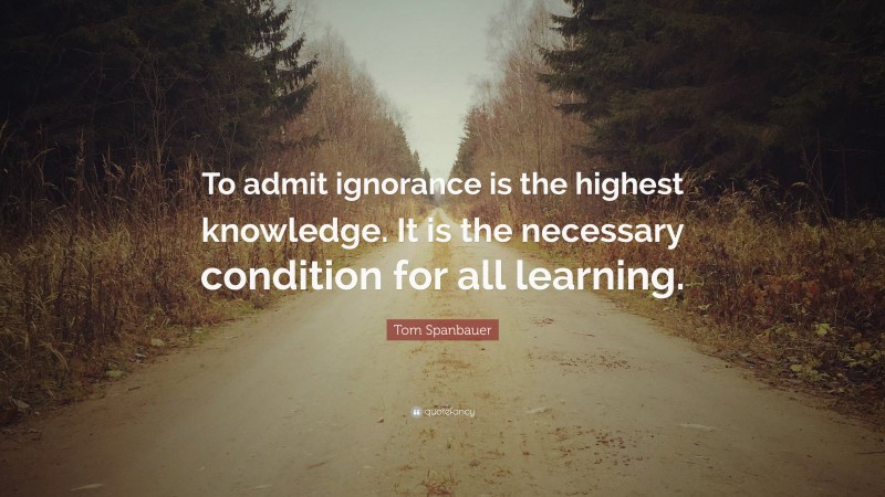 Tom Spanbauer Quote: “To admit ignorance is the highest knowledge. It is the necessary condition for all learning.”
