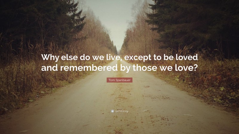 Tom Spanbauer Quote: “Why else do we live, except to be loved and remembered by those we love?”