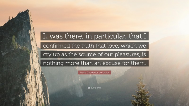 Pierre Choderlos de Laclos Quote: “It was there, in particular, that I confirmed the truth that love, which we cry up as the source of our pleasures, is nothing more than an excuse for them.”