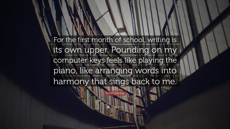 Koren Zailckas Quote: “For the first month of school, writing is its own upper. Pounding on my computer keys feels like playing the piano, like arranging words into harmony that sings back to me.”