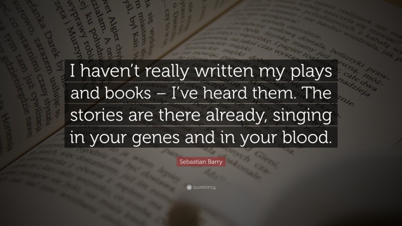 Sebastian Barry Quote: “I haven’t really written my plays and books – I’ve heard them. The stories are there already, singing in your genes and in your blood.”