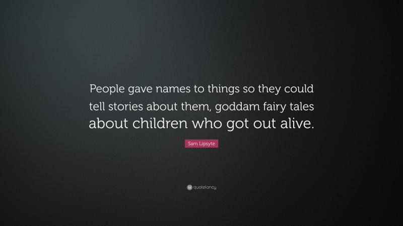 Sam Lipsyte Quote: “People gave names to things so they could tell stories about them, goddam fairy tales about children who got out alive.”