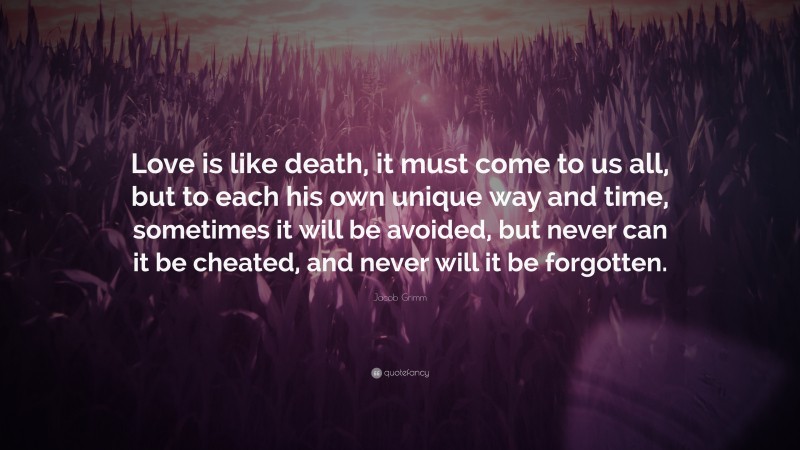 Jacob Grimm Quote: “Love is like death, it must come to us all, but to each his own unique way and time, sometimes it will be avoided, but never can it be cheated, and never will it be forgotten.”