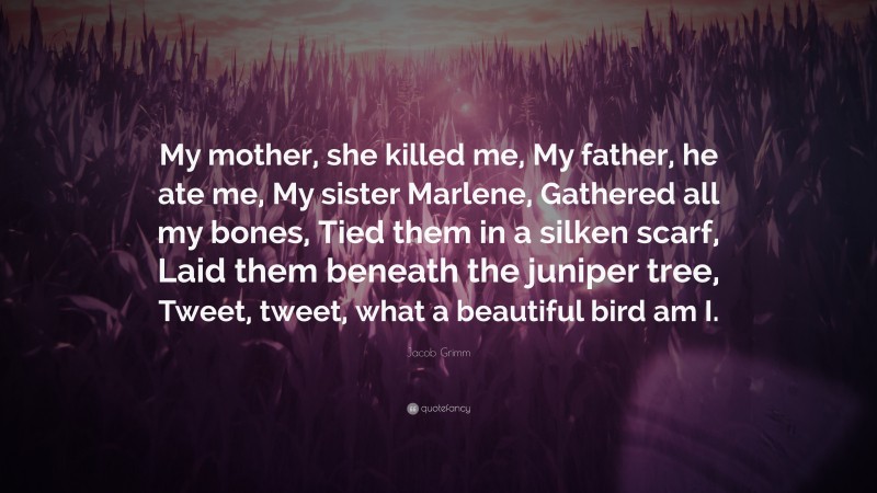 Jacob Grimm Quote: “My mother, she killed me, My father, he ate me, My sister Marlene, Gathered all my bones, Tied them in a silken scarf, Laid them beneath the juniper tree, Tweet, tweet, what a beautiful bird am I.”