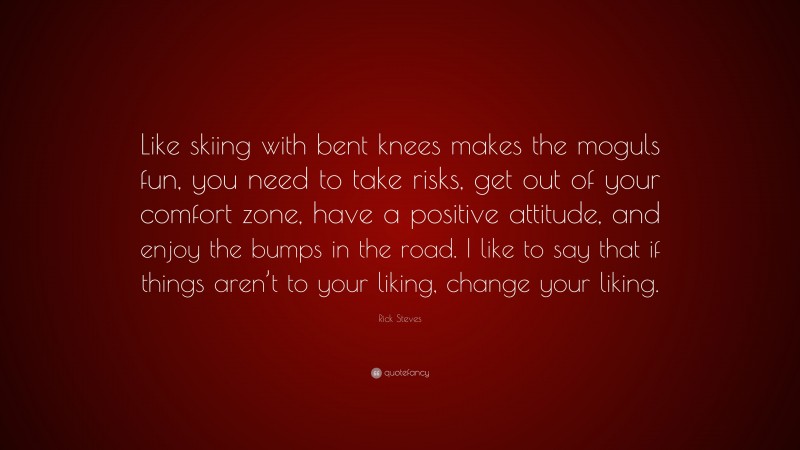 Rick Steves Quote: “Like skiing with bent knees makes the moguls fun, you need to take risks, get out of your comfort zone, have a positive attitude, and enjoy the bumps in the road. I like to say that if things aren’t to your liking, change your liking.”