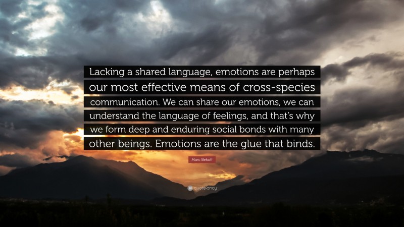 Marc Bekoff Quote: “Lacking a shared language, emotions are perhaps our most effective means of cross-species communication. We can share our emotions, we can understand the language of feelings, and that’s why we form deep and enduring social bonds with many other beings. Emotions are the glue that binds.”