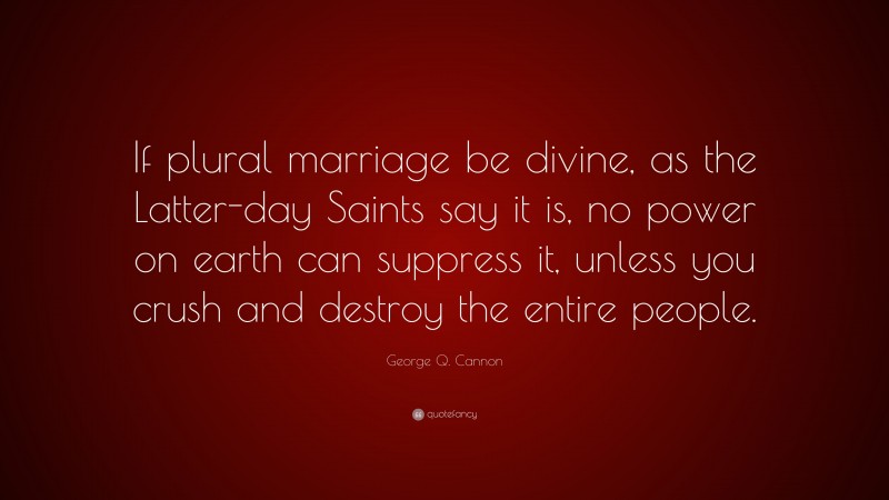 George Q. Cannon Quote: “If plural marriage be divine, as the Latter-day Saints say it is, no power on earth can suppress it, unless you crush and destroy the entire people.”