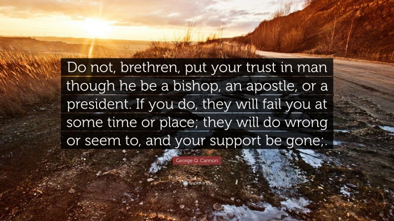 George Q. Cannon Quote: “Do not, brethren, put your trust in man though he be a bishop, an apostle, or a president. If you do, they will fail you at some time or place; they will do wrong or seem to, and your support be gone;.”