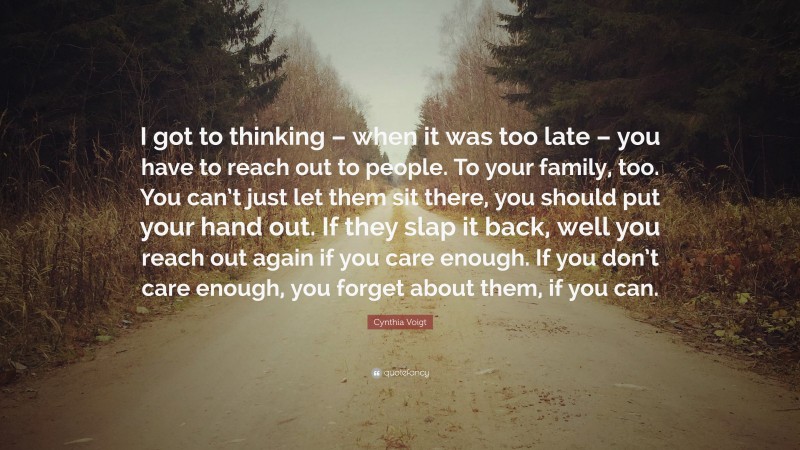 Cynthia Voigt Quote: “I got to thinking – when it was too late – you have to reach out to people. To your family, too. You can’t just let them sit there, you should put your hand out. If they slap it back, well you reach out again if you care enough. If you don’t care enough, you forget about them, if you can.”