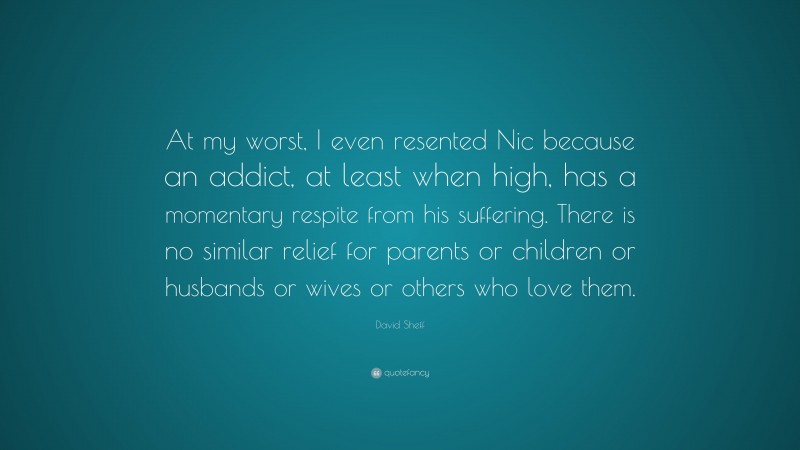 David Sheff Quote: “At my worst, I even resented Nic because an addict, at least when high, has a momentary respite from his suffering. There is no similar relief for parents or children or husbands or wives or others who love them.”
