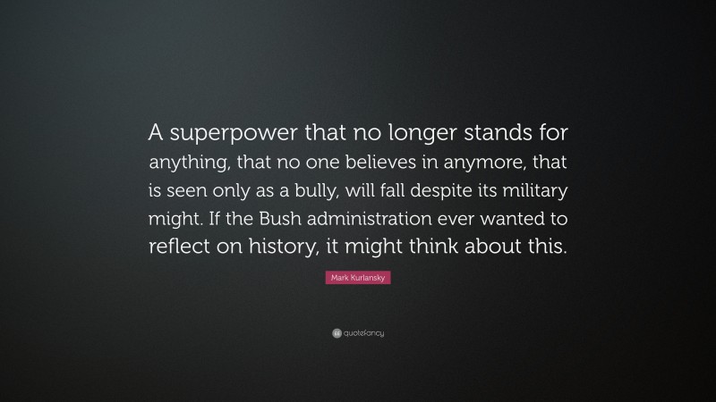 Mark Kurlansky Quote: “A superpower that no longer stands for anything, that no one believes in anymore, that is seen only as a bully, will fall despite its military might. If the Bush administration ever wanted to reflect on history, it might think about this.”