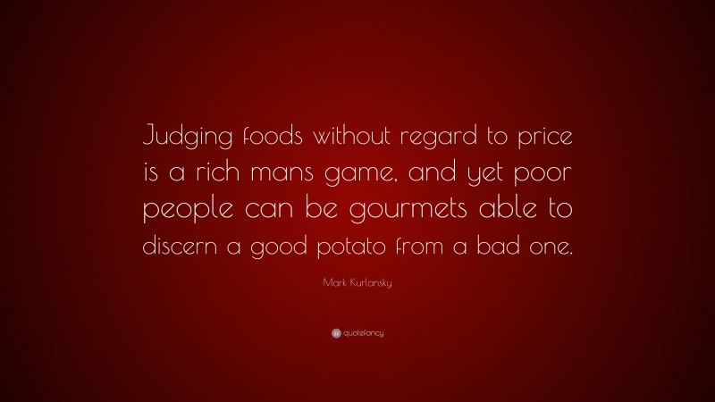 Mark Kurlansky Quote: “Judging foods without regard to price is a rich mans game, and yet poor people can be gourmets able to discern a good potato from a bad one.”
