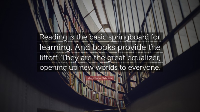 Mary Pope Osborne Quote: “Reading is the basic springboard for learning. And books provide the liftoff. They are the great equalizer, opening up new worlds to everyone.”