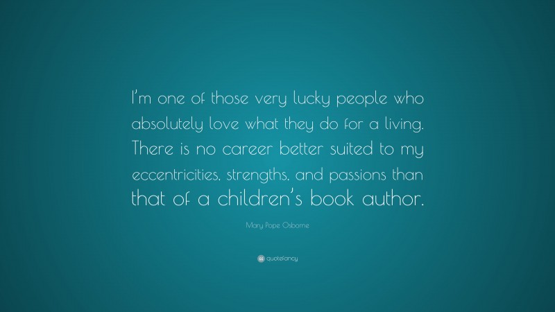Mary Pope Osborne Quote: “I’m one of those very lucky people who absolutely love what they do for a living. There is no career better suited to my eccentricities, strengths, and passions than that of a children’s book author.”