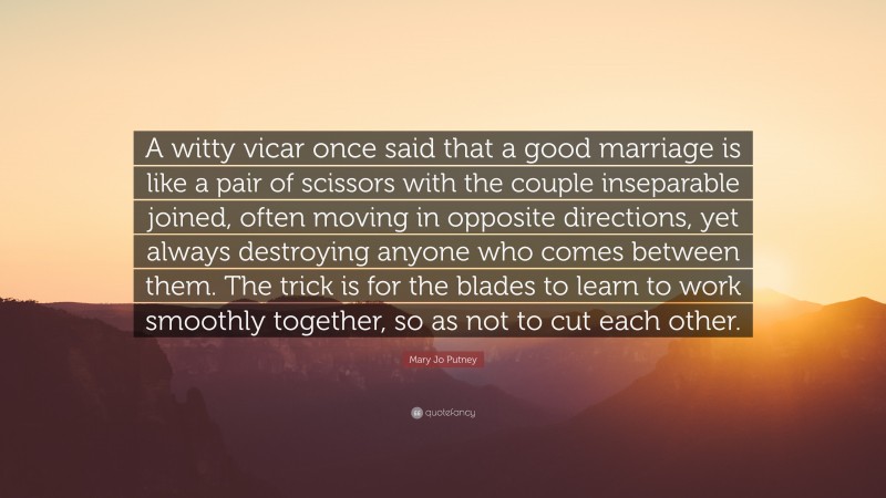 Mary Jo Putney Quote: “A witty vicar once said that a good marriage is like a pair of scissors with the couple inseparable joined, often moving in opposite directions, yet always destroying anyone who comes between them. The trick is for the blades to learn to work smoothly together, so as not to cut each other.”