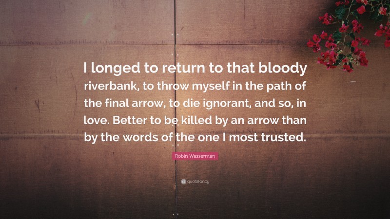 Robin Wasserman Quote: “I longed to return to that bloody riverbank, to throw myself in the path of the final arrow, to die ignorant, and so, in love. Better to be killed by an arrow than by the words of the one I most trusted.”