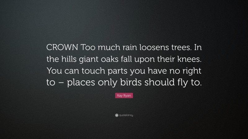 Kay Ryan Quote: “CROWN Too much rain loosens trees. In the hills giant oaks fall upon their knees. You can touch parts you have no right to – places only birds should fly to.”
