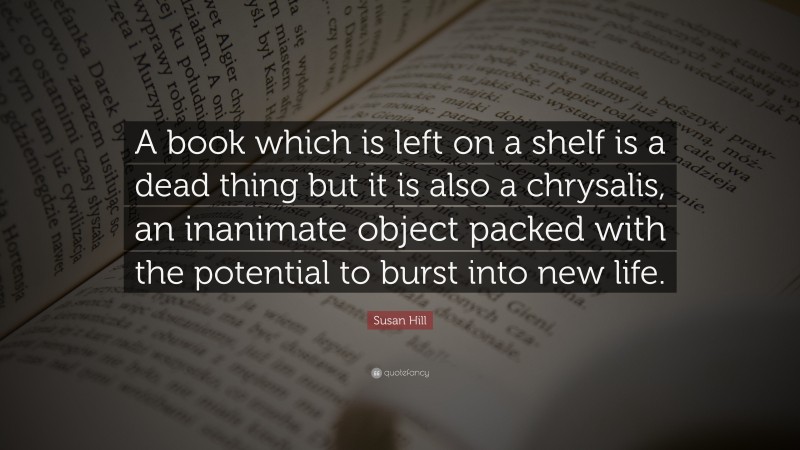 Susan Hill Quote: “A book which is left on a shelf is a dead thing but it is also a chrysalis, an inanimate object packed with the potential to burst into new life.”