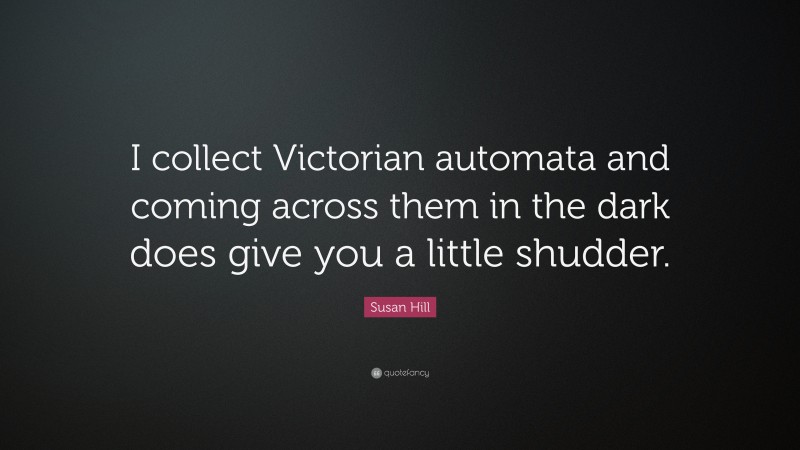 Susan Hill Quote: “I collect Victorian automata and coming across them in the dark does give you a little shudder.”