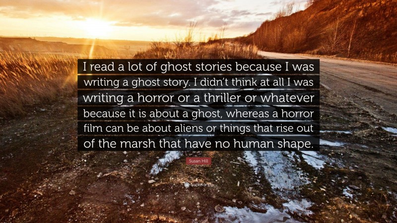 Susan Hill Quote: “I read a lot of ghost stories because I was writing a ghost story. I didn’t think at all I was writing a horror or a thriller or whatever because it is about a ghost, whereas a horror film can be about aliens or things that rise out of the marsh that have no human shape.”