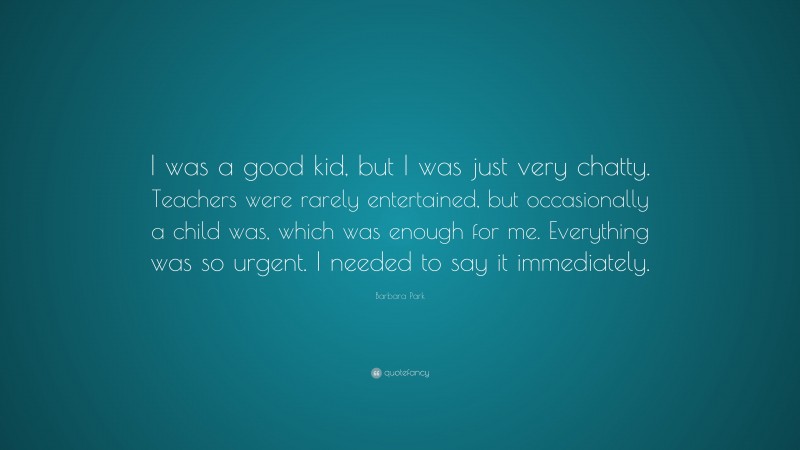 Barbara Park Quote: “I was a good kid, but I was just very chatty. Teachers were rarely entertained, but occasionally a child was, which was enough for me. Everything was so urgent. I needed to say it immediately.”