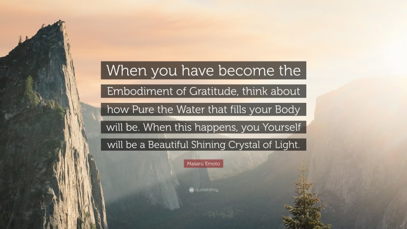 Masaru Emoto Quote: “When you have become the Embodiment of Gratitude, think about how Pure the Water that fills your Body will be. When this happens, you Yourself will be a Beautiful Shining Crystal of Light.”