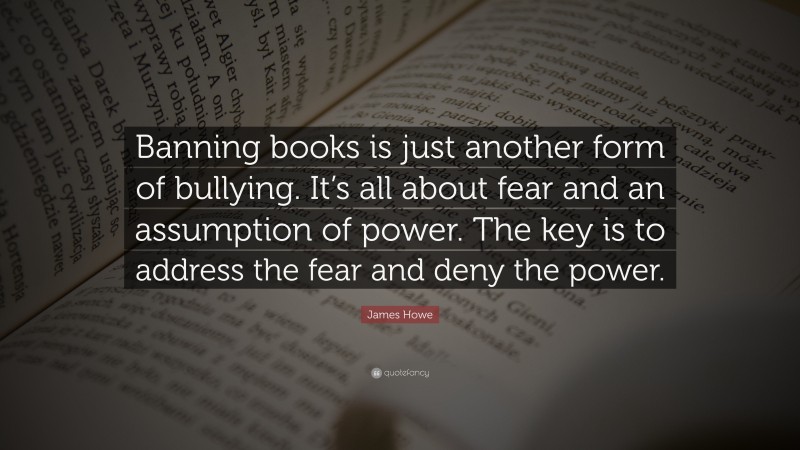 James Howe Quote: “Banning books is just another form of bullying. It’s all about fear and an assumption of power. The key is to address the fear and deny the power.”