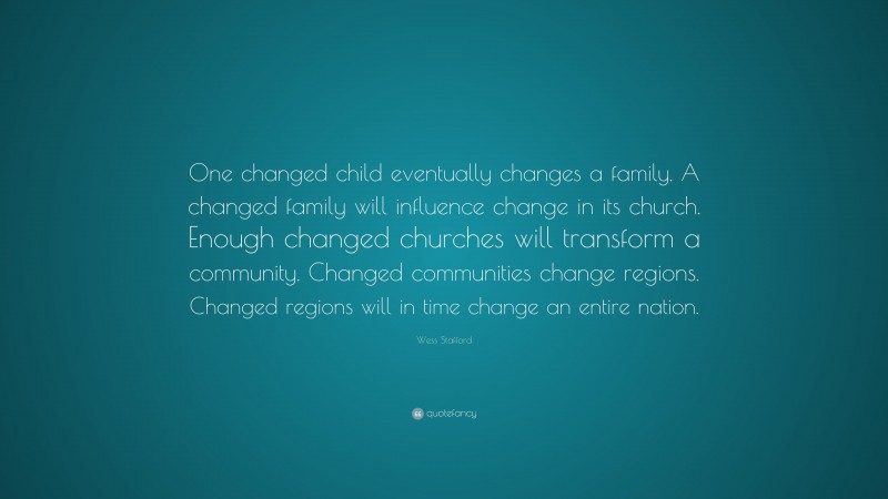 Wess Stafford Quote: “One changed child eventually changes a family. A changed family will influence change in its church. Enough changed churches will transform a community. Changed communities change regions. Changed regions will in time change an entire nation.”