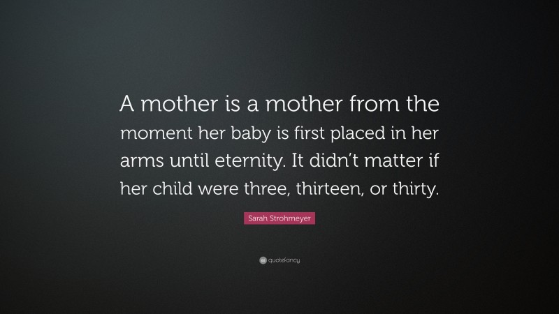 Sarah Strohmeyer Quote: “A mother is a mother from the moment her baby is first placed in her arms until eternity. It didn’t matter if her child were three, thirteen, or thirty.”