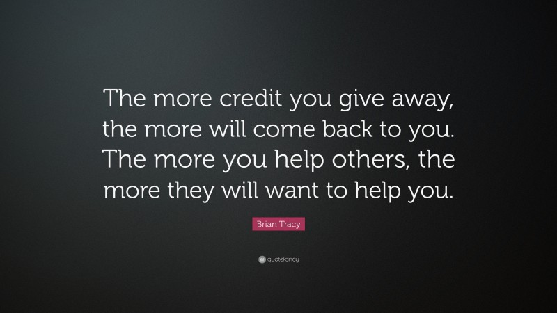 Brian Tracy Quote: “The more credit you give away, the more will come back to you. The more you  help others, the more they will want to help you.”