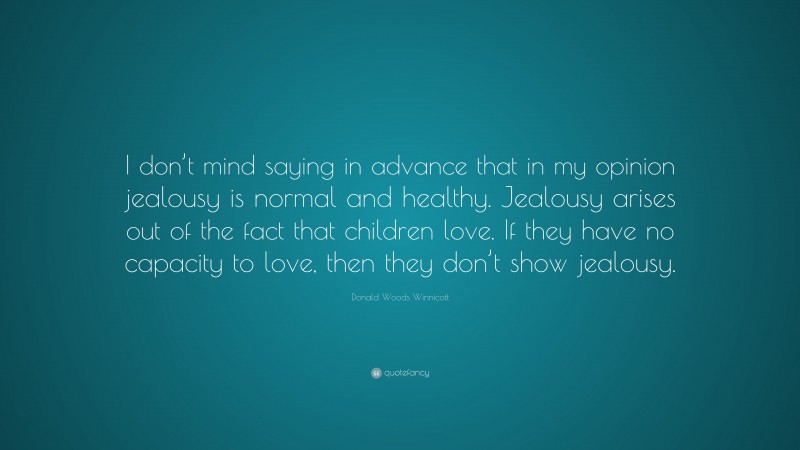 Donald Woods Winnicott Quote: “I don’t mind saying in advance that in my opinion jealousy is normal and healthy. Jealousy arises out of the fact that children love. If they have no capacity to love, then they don’t show jealousy.”